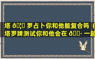 塔 🦟 罗占卜你和他能复合吗（塔罗牌测试你和他会在 🌷 一起吗）